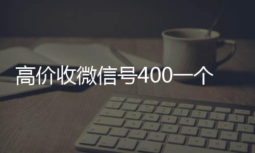 高价收微信号40024小时收微信一个不成问题（高价收微信号是真的吗）